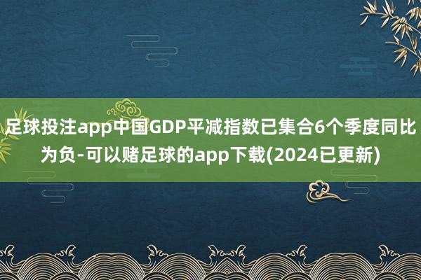 足球投注app中国GDP平减指数已集合6个季度同比为负-可以赌足球的app下载(2024已更新)