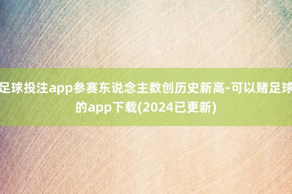 足球投注app参赛东说念主数创历史新高-可以赌足球的app下载(2024已更新)