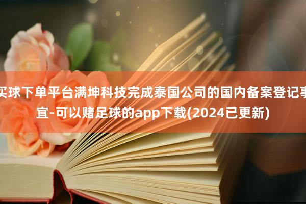 买球下单平台满坤科技完成泰国公司的国内备案登记事宜-可以赌足球的app下载(2024已更新)