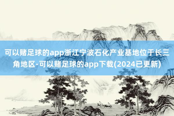 可以赌足球的app　　浙江宁波石化产业基地位于长三角地区-可以赌足球的app下载(2024已更新)