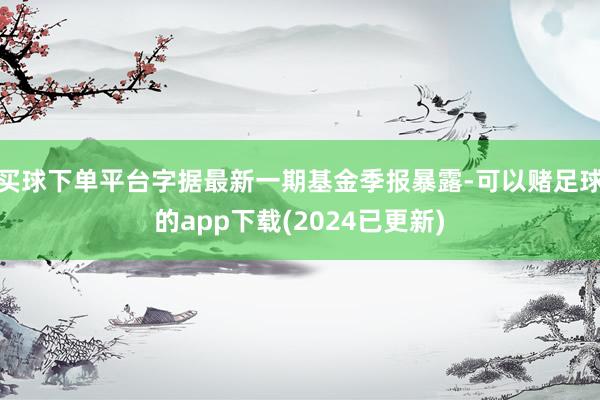 买球下单平台字据最新一期基金季报暴露-可以赌足球的app下载(2024已更新)