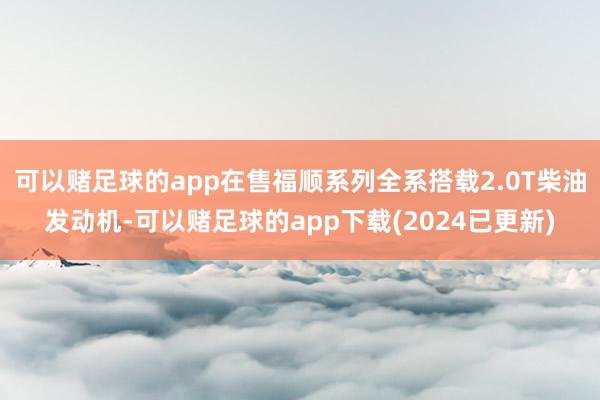 可以赌足球的app在售福顺系列全系搭载2.0T柴油发动机-可以赌足球的app下载(2024已更新)