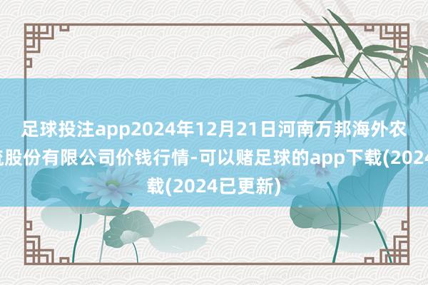 足球投注app2024年12月21日河南万邦海外农居品物流股份有限公司价钱行情-可以赌足球的app下载(2024已更新)