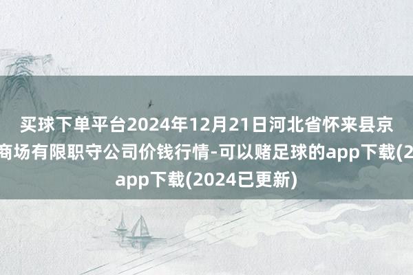 买球下单平台2024年12月21日河北省怀来县京西果菜批发商场有限职守公司价钱行情-可以赌足球的app下载(2024已更新)