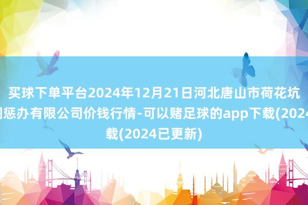 买球下单平台2024年12月21日河北唐山市荷花坑市集贪图惩办有限公司价钱行情-可以赌足球的app下载(2024已更新)