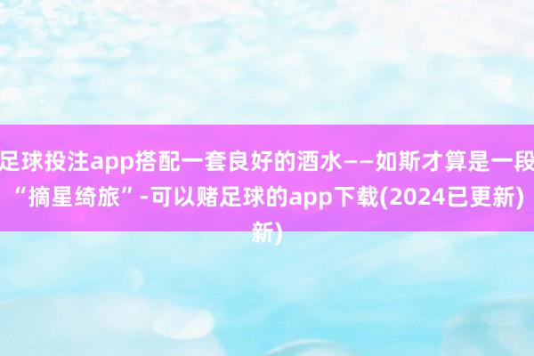 足球投注app搭配一套良好的酒水——如斯才算是一段“摘星绮旅”-可以赌足球的app下载(2024已更新)