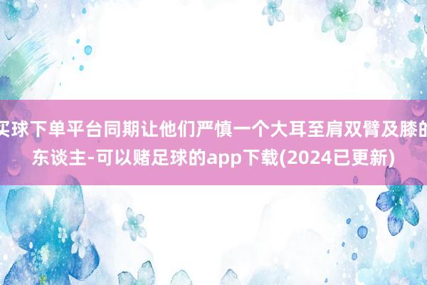 买球下单平台同期让他们严慎一个大耳至肩双臂及膝的东谈主-可以赌足球的app下载(2024已更新)