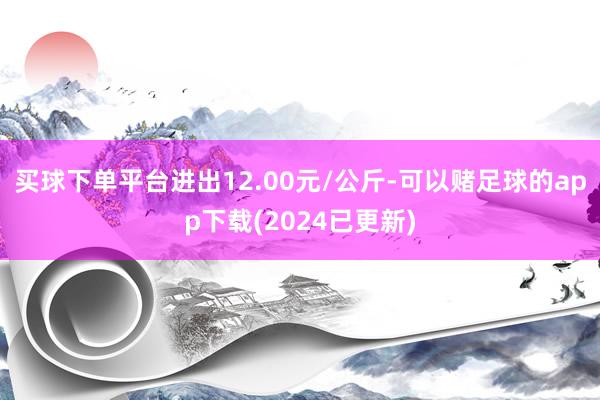 买球下单平台进出12.00元/公斤-可以赌足球的app下载(2024已更新)