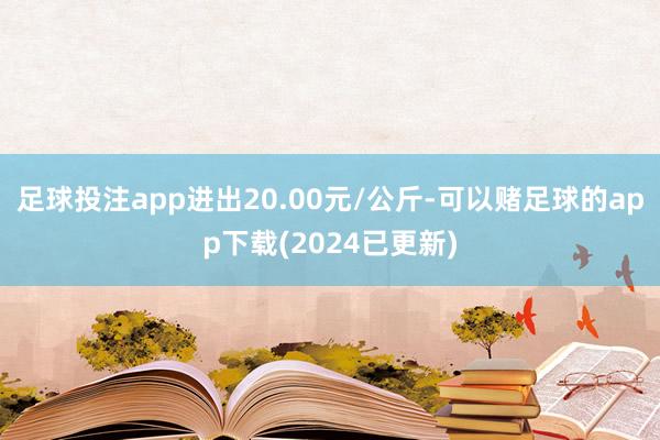 足球投注app进出20.00元/公斤-可以赌足球的app下载(2024已更新)