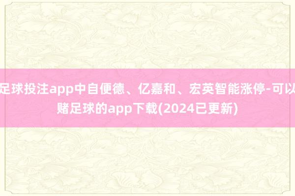 足球投注app中自便德、亿嘉和、宏英智能涨停-可以赌足球的app下载(2024已更新)