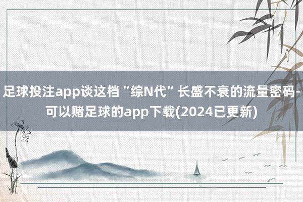 足球投注app谈这档“综N代”长盛不衰的流量密码-可以赌足球的app下载(2024已更新)