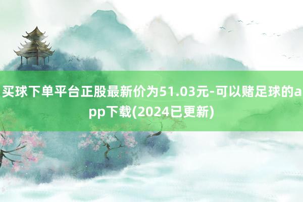 买球下单平台正股最新价为51.03元-可以赌足球的app下载(2024已更新)