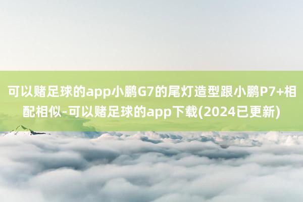 可以赌足球的app小鹏G7的尾灯造型跟小鹏P7+相配相似-可以赌足球的app下载(2024已更新)