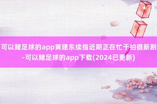 可以赌足球的app黄建东续指近期正在忙于拍摄新剧-可以赌足球的app下载(2024已更新)