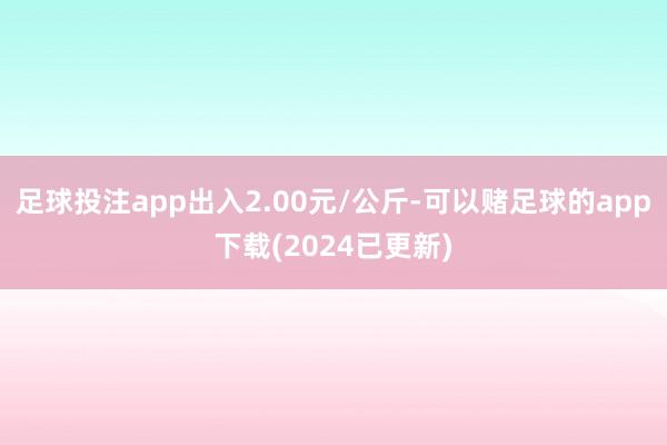 足球投注app出入2.00元/公斤-可以赌足球的app下载(2024已更新)