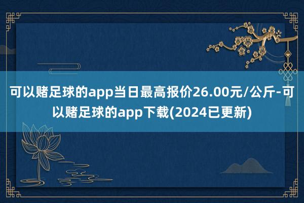 可以赌足球的app当日最高报价26.00元/公斤-可以赌足球的app下载(2024已更新)