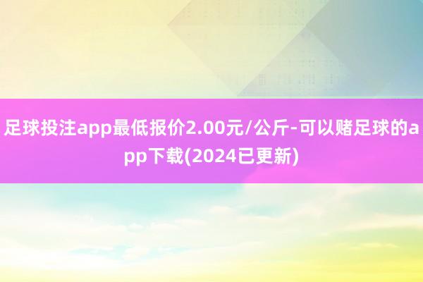 足球投注app最低报价2.00元/公斤-可以赌足球的app下载(2024已更新)