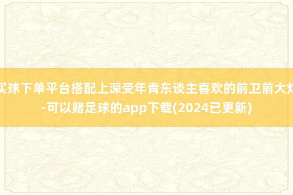 买球下单平台搭配上深受年青东谈主喜欢的前卫前大灯-可以赌足球的app下载(2024已更新)