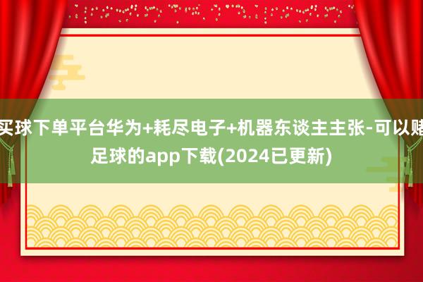 买球下单平台华为+耗尽电子+机器东谈主主张-可以赌足球的app下载(2024已更新)