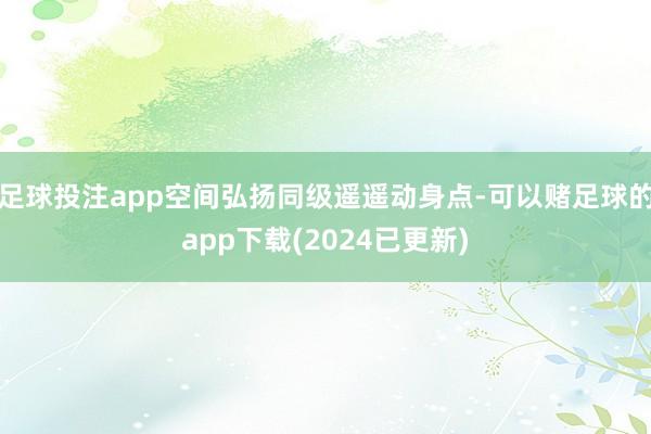 足球投注app空间弘扬同级遥遥动身点-可以赌足球的app下载(2024已更新)