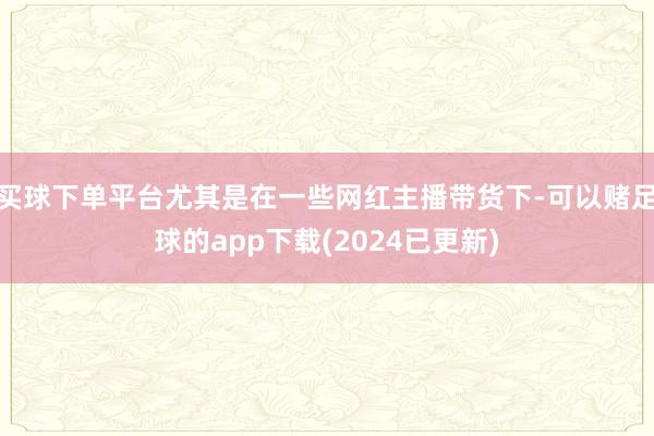 买球下单平台尤其是在一些网红主播带货下-可以赌足球的app下载(2024已更新)