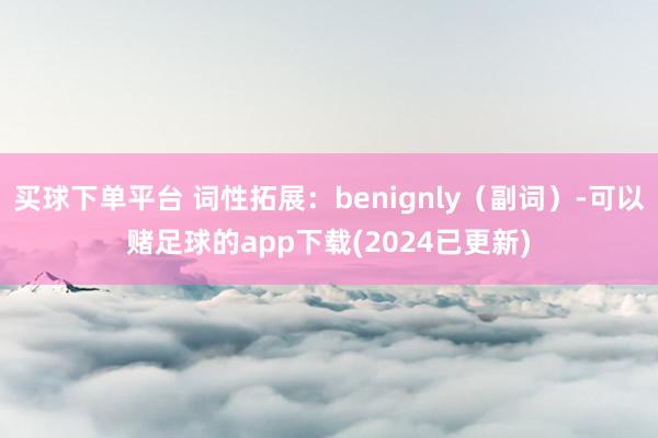 买球下单平台 词性拓展：benignly（副词）-可以赌足球的app下载(2024已更新)