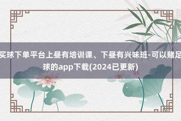 买球下单平台上昼有培训课、下昼有兴味班-可以赌足球的app下载(2024已更新)