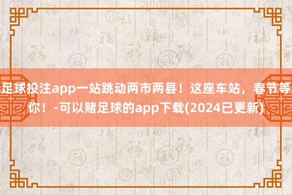 足球投注app一站跳动两市两县！这座车站，春节等你！-可以赌足球的app下载(2024已更新)