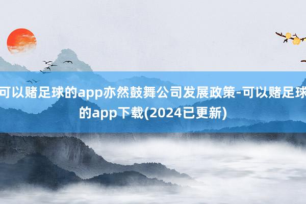 可以赌足球的app亦然鼓舞公司发展政策-可以赌足球的app下载(2024已更新)