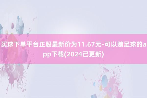 买球下单平台正股最新价为11.67元-可以赌足球的app下载(2024已更新)