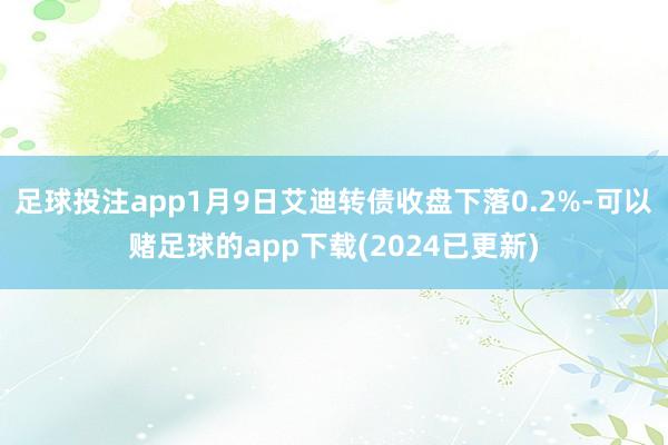 足球投注app1月9日艾迪转债收盘下落0.2%-可以赌足球的app下载(2024已更新)