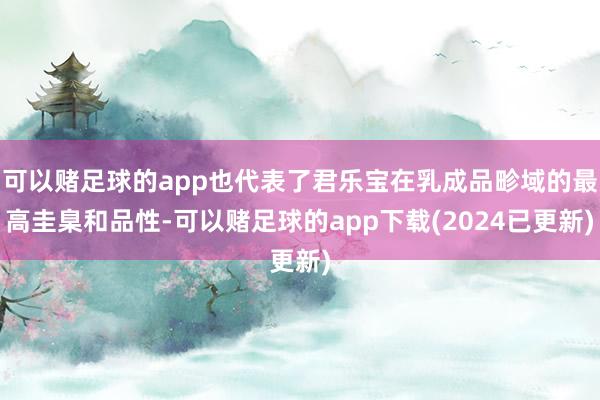 可以赌足球的app也代表了君乐宝在乳成品畛域的最高圭臬和品性-可以赌足球的app下载(2024已更新)