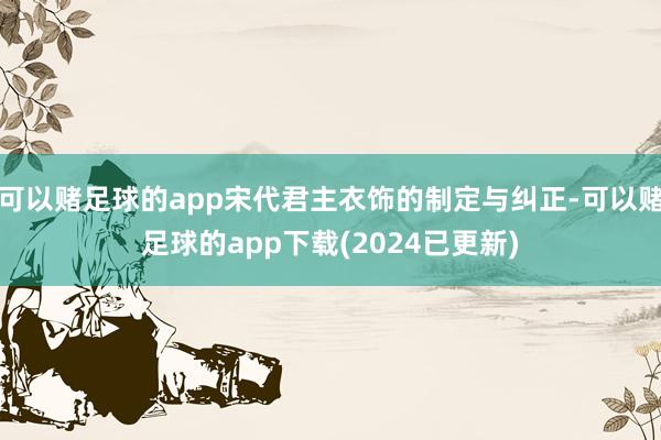 可以赌足球的app宋代君主衣饰的制定与纠正-可以赌足球的app下载(2024已更新)