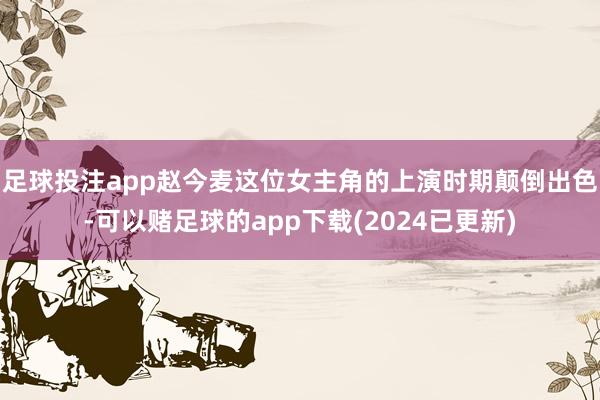 足球投注app赵今麦这位女主角的上演时期颠倒出色-可以赌足球的app下载(2024已更新)