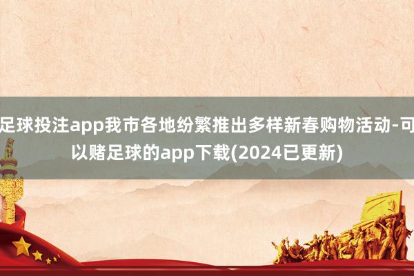 足球投注app我市各地纷繁推出多样新春购物活动-可以赌足球的app下载(2024已更新)