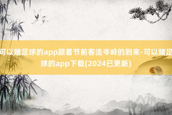 可以赌足球的app跟着节前客流岑岭的到来-可以赌足球的app下载(2024已更新)