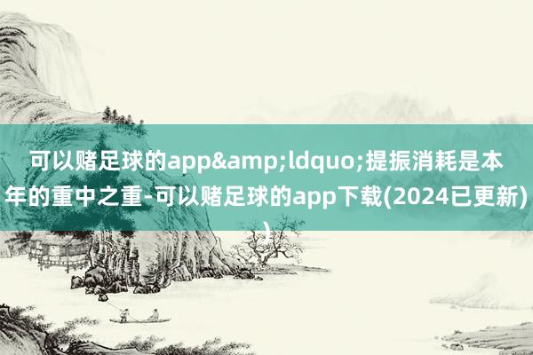 可以赌足球的app&ldquo;提振消耗是本年的重中之重-可以赌足球的app下载(2024已更新)