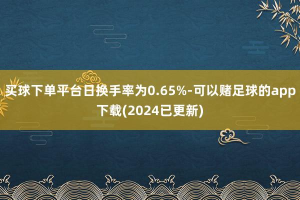 买球下单平台日换手率为0.65%-可以赌足球的app下载(2024已更新)