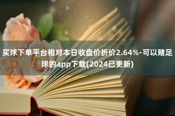 买球下单平台相对本日收盘价折价2.64%-可以赌足球的app下载(2024已更新)