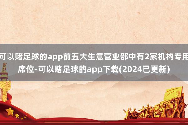 可以赌足球的app前五大生意营业部中有2家机构专用席位-可以赌足球的app下载(2024已更新)