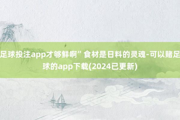 足球投注app才够鲜啊”食材是日料的灵魂-可以赌足球的app下载(2024已更新)