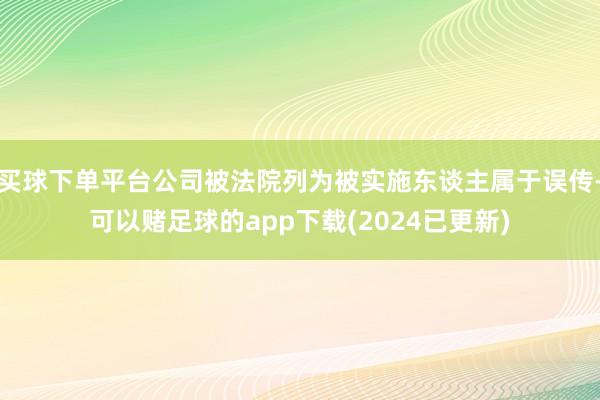 买球下单平台公司被法院列为被实施东谈主属于误传-可以赌足球的app下载(2024已更新)