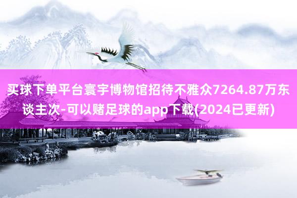 买球下单平台寰宇博物馆招待不雅众7264.87万东谈主次-可以赌足球的app下载(2024已更新)