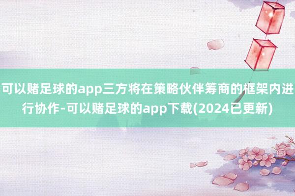 可以赌足球的app三方将在策略伙伴筹商的框架内进行协作-可以赌足球的app下载(2024已更新)