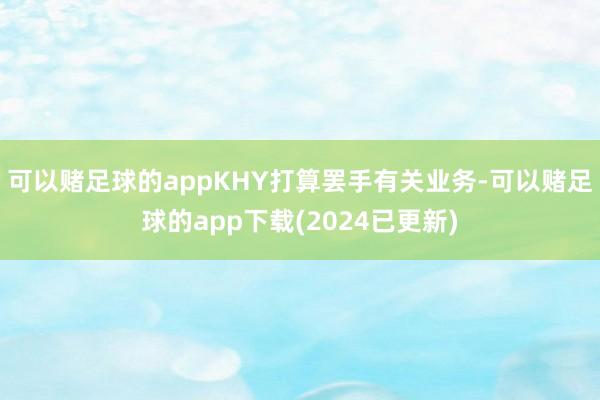 可以赌足球的appKHY打算罢手有关业务-可以赌足球的app下载(2024已更新)