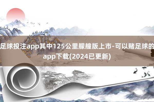 足球投注app其中125公里艨艟版上市-可以赌足球的app下载(2024已更新)