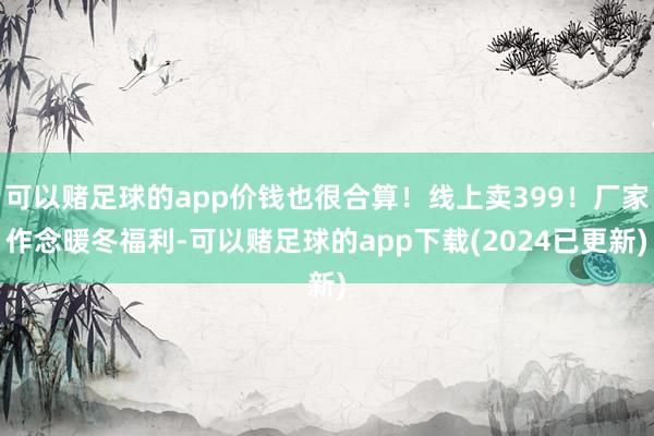 可以赌足球的app价钱也很合算！线上卖399！厂家作念暖冬福利-可以赌足球的app下载(2024已更新)