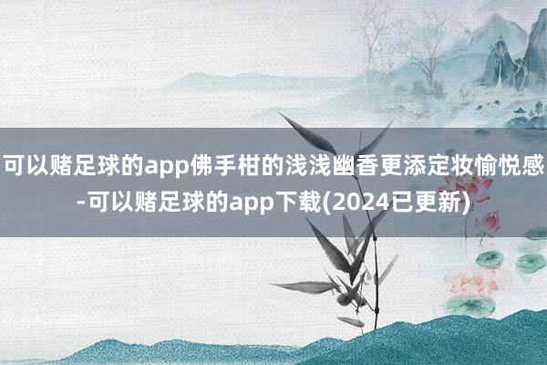 可以赌足球的app佛手柑的浅浅幽香更添定妆愉悦感-可以赌足球的app下载(2024已更新)