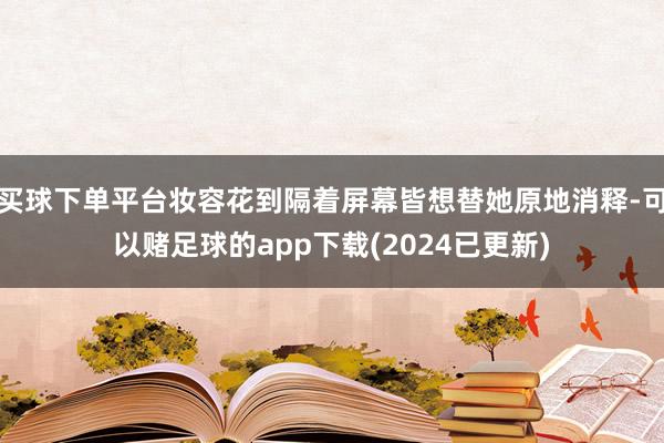 买球下单平台妆容花到隔着屏幕皆想替她原地消释-可以赌足球的app下载(2024已更新)