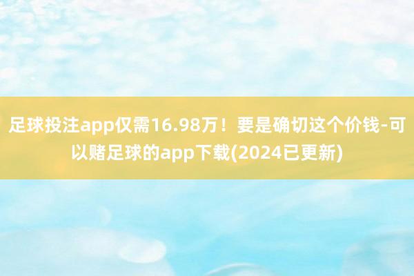 足球投注app仅需16.98万！要是确切这个价钱-可以赌足球的app下载(2024已更新)